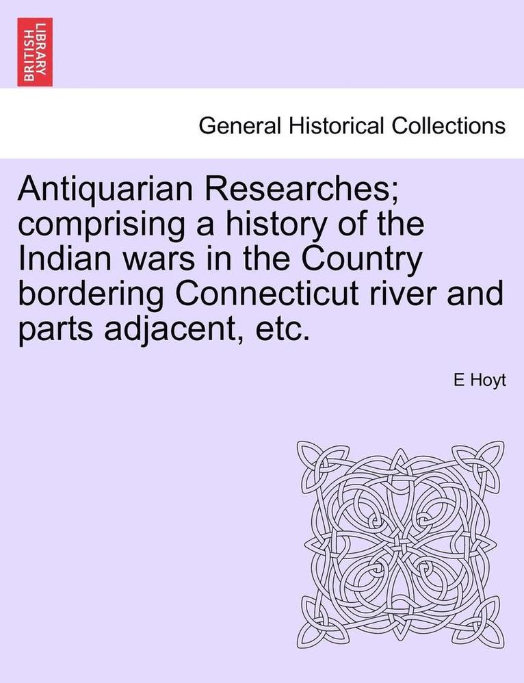 Antiquarian Researches; Comprising a History of the Indian Wars in the Country Bordering Connecticut River and Parts Adjacent, Etc. 1