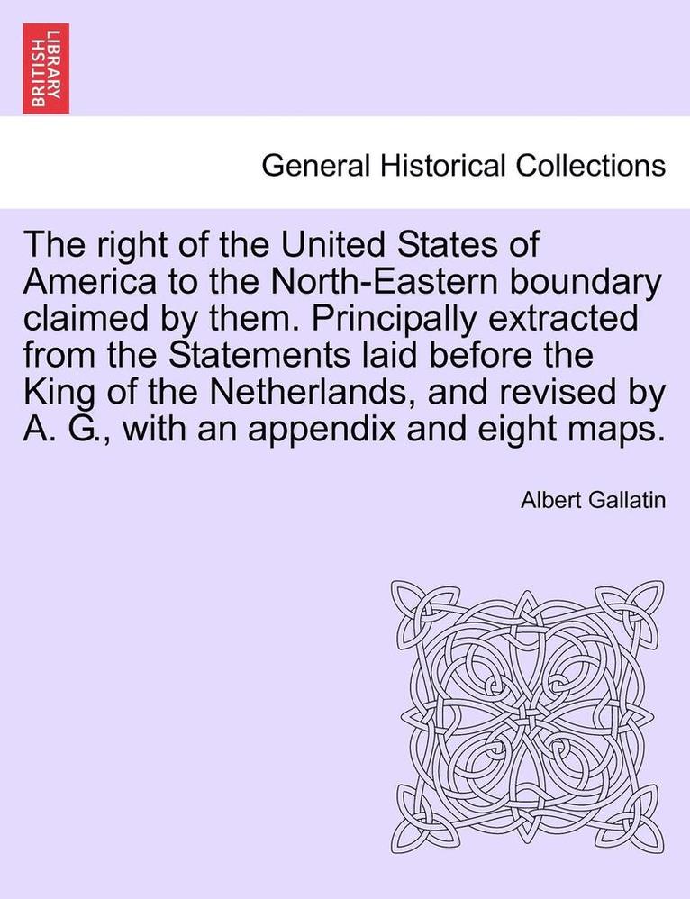 The Right of the United States of America to the North-Eastern Boundary Claimed by Them. Principally Extracted from the Statements Laid Before the King of the Netherlands, and Revised by A. G., with 1