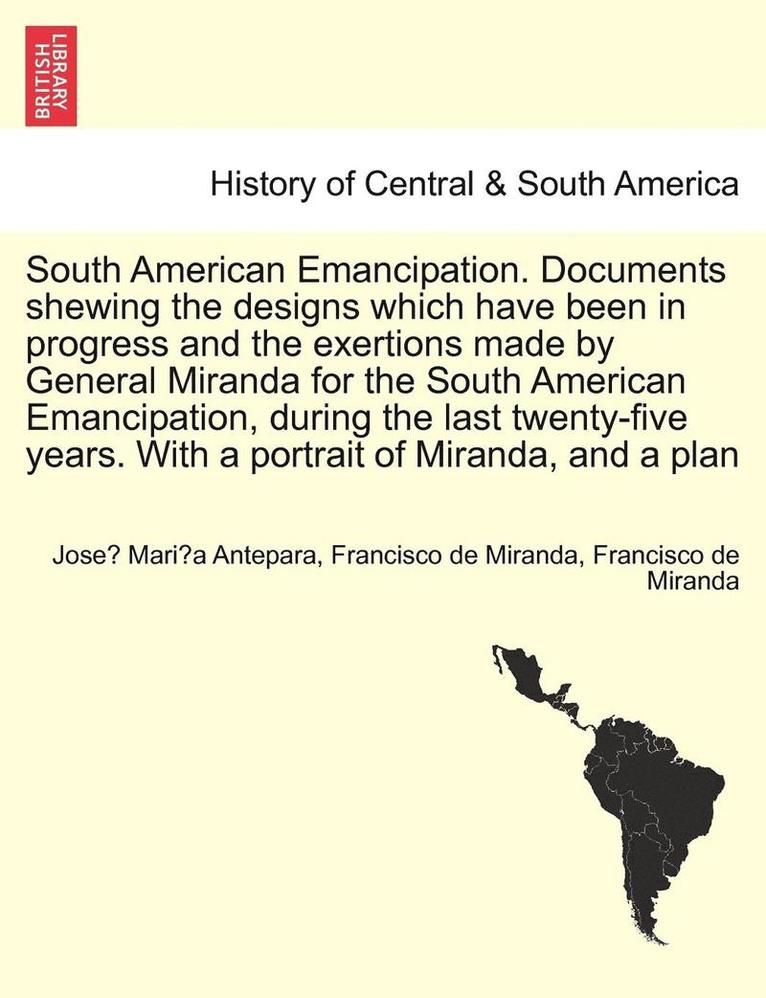 South American Emancipation. Documents Shewing the Designs Which Have Been in Progress and the Exertions Made by General Miranda for the South American Emancipation, During the Last Twenty-Five 1