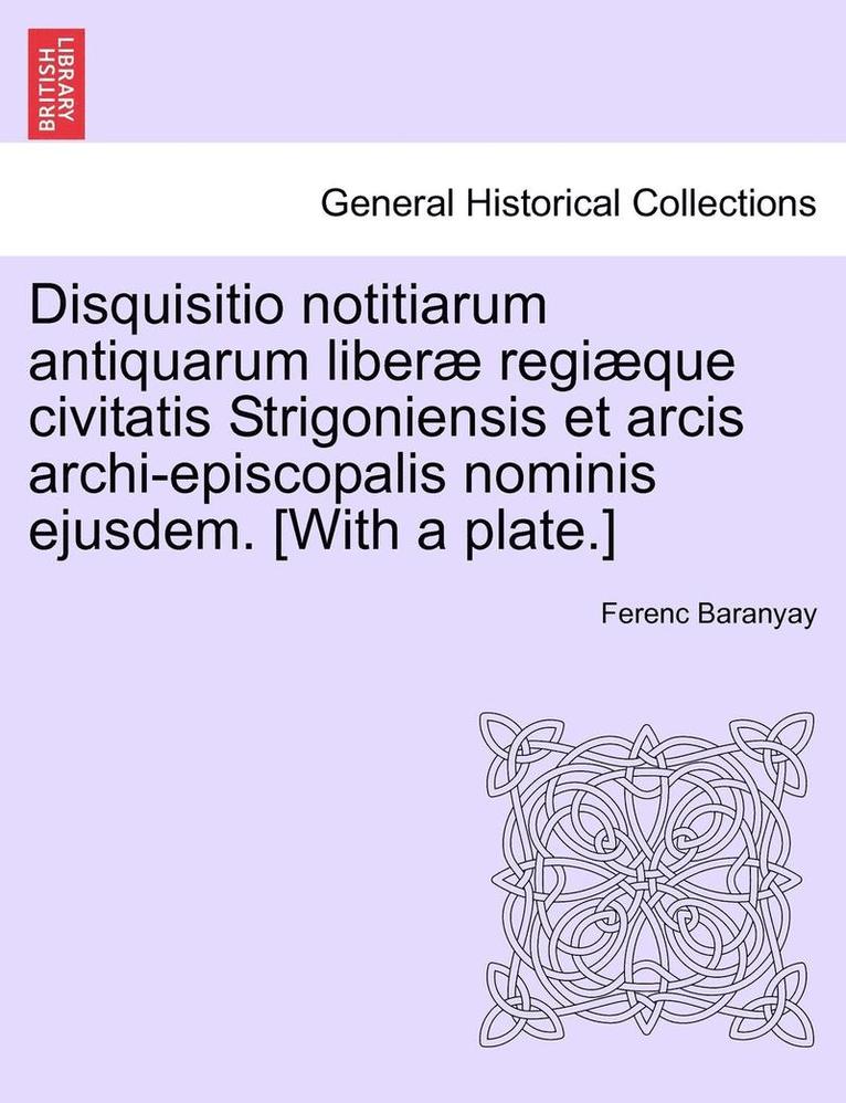 Disquisitio Notitiarum Antiquarum Liberae Regiaeque Civitatis Strigoniensis Et Arcis Archi-Episcopalis Nominis Ejusdem. [With a Plate.] 1