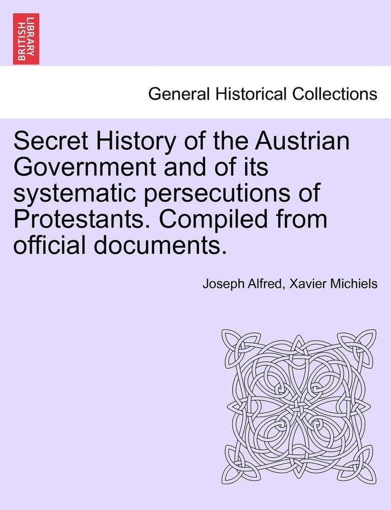 Secret History of the Austrian Government and of Its Systematic Persecutions of Protestants. Compiled from Official Documents. 1