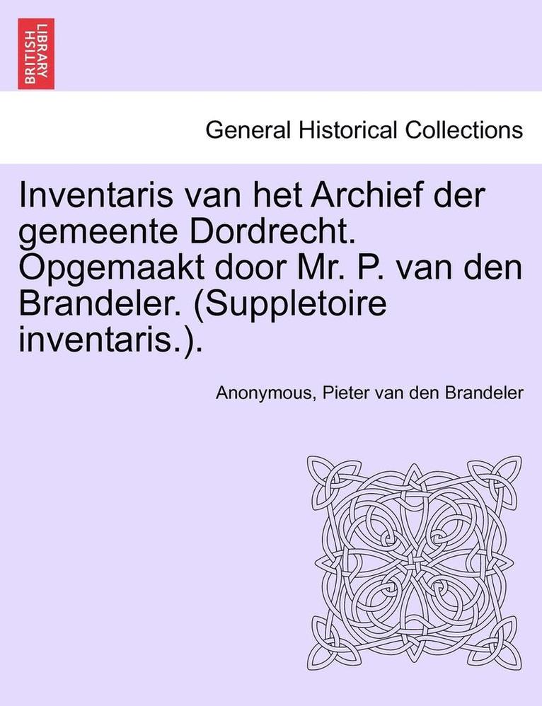 Inventaris Van Het Archief Der Gemeente Dordrecht. Opgemaakt Door Mr. P. Van Den Brandeler. (Suppletoire Inventaris.). Eerste Gedeelte 1