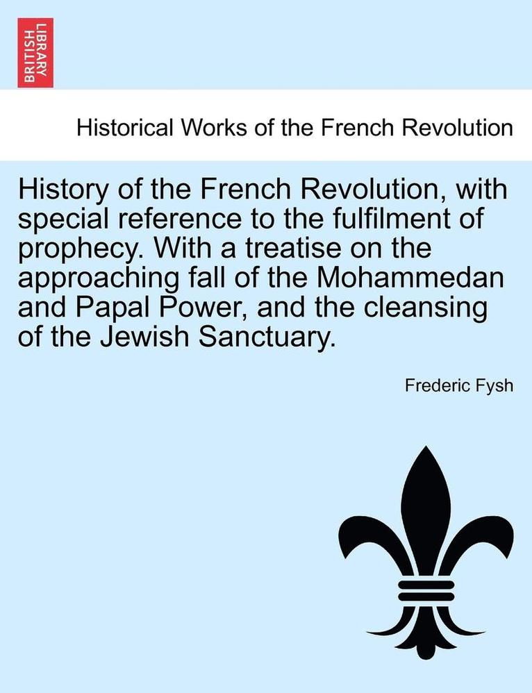 History of the French Revolution, with Special Reference to the Fulfilment of Prophecy. with a Treatise on the Approaching Fall of the Mohammedan and Papal Power, and the Cleansing of the Jewish 1