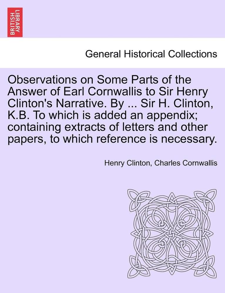 Observations on Some Parts of the Answer of Earl Cornwallis to Sir Henry Clinton's Narrative. by ... Sir H. Clinton, K.B. to Which Is Added an Appendix; Containing Extracts of Letters and Other 1