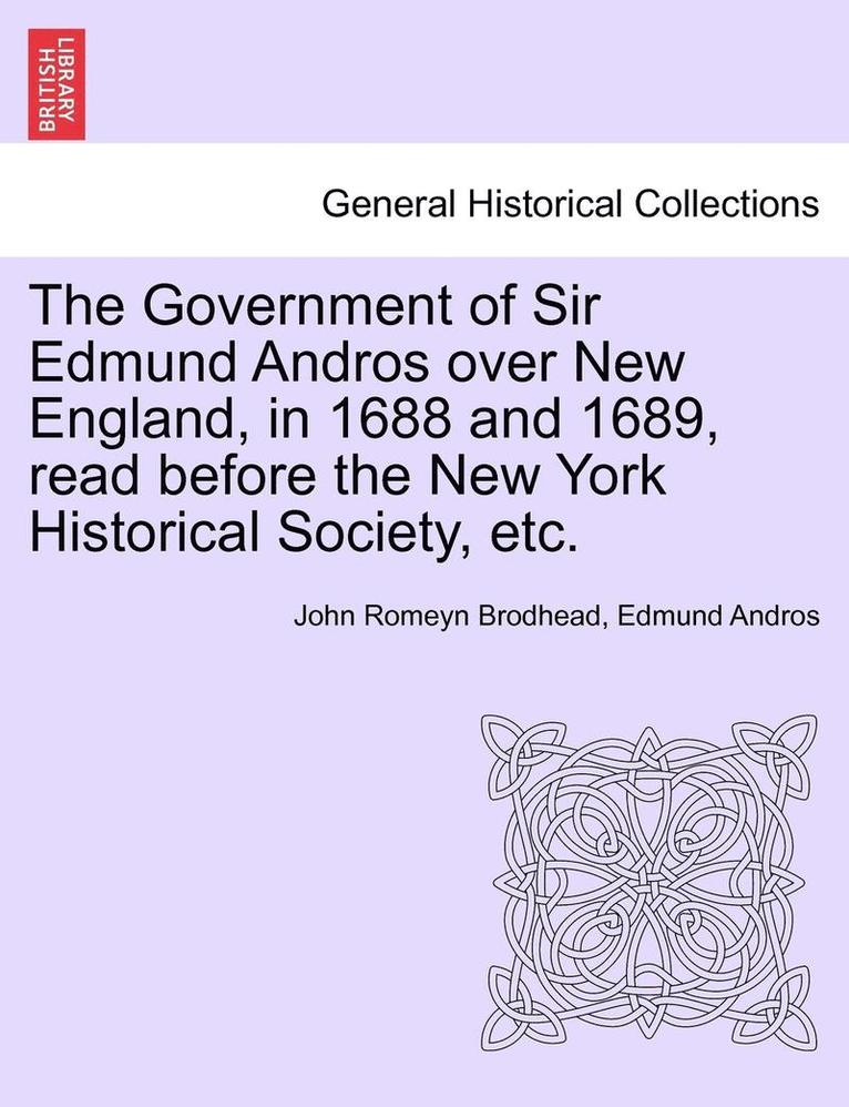 The Government of Sir Edmund Andros Over New England, in 1688 and 1689, Read Before the New York Historical Society, Etc. 1