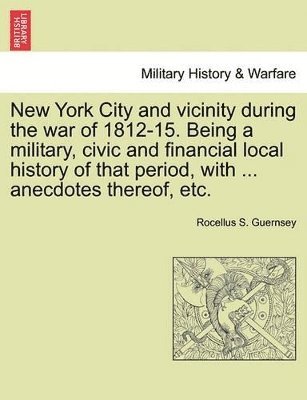 New York City and Vicinity During the War of 1812-15. Being a Military, Civic and Financial Local History of That Period, with ... Anecdotes Thereof, Etc, Vol. I 1