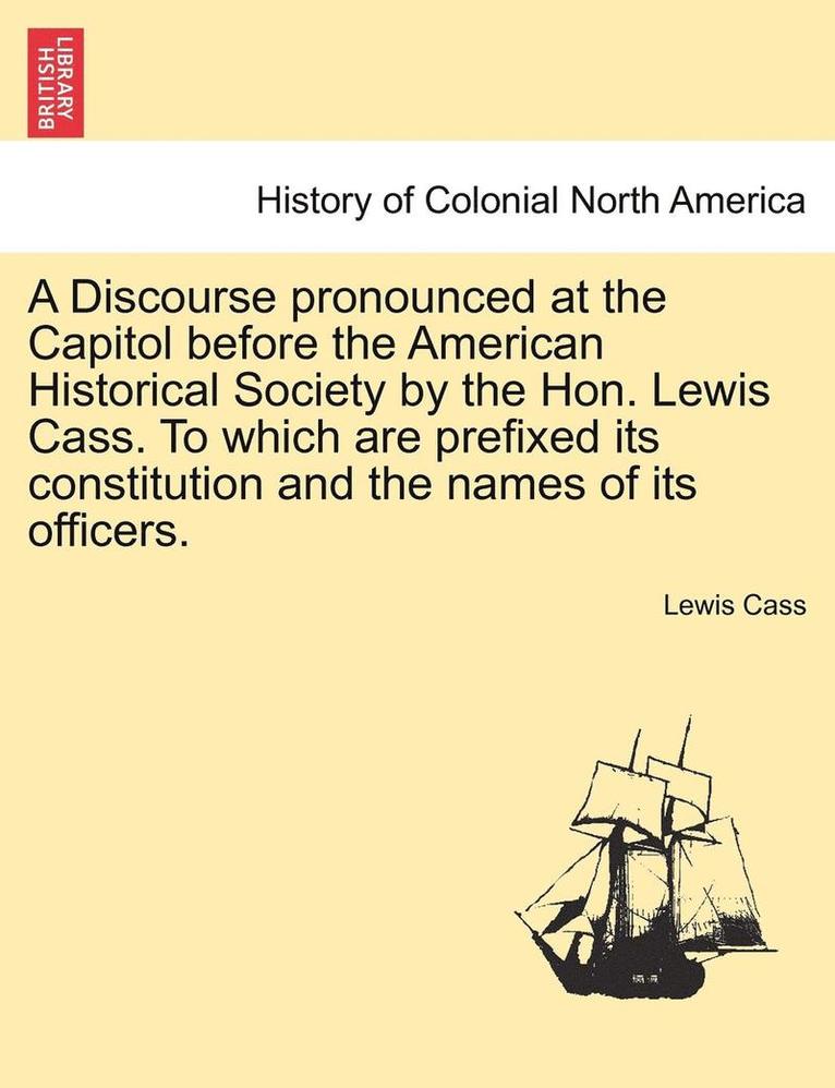 A Discourse Pronounced at the Capitol Before the American Historical Society by the Hon. Lewis Cass. to Which Are Prefixed Its Constitution and the Names of Its Officers. 1