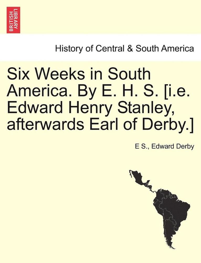 Six Weeks in South America. by E. H. S. [I.E. Edward Henry Stanley, Afterwards Earl of Derby.] 1