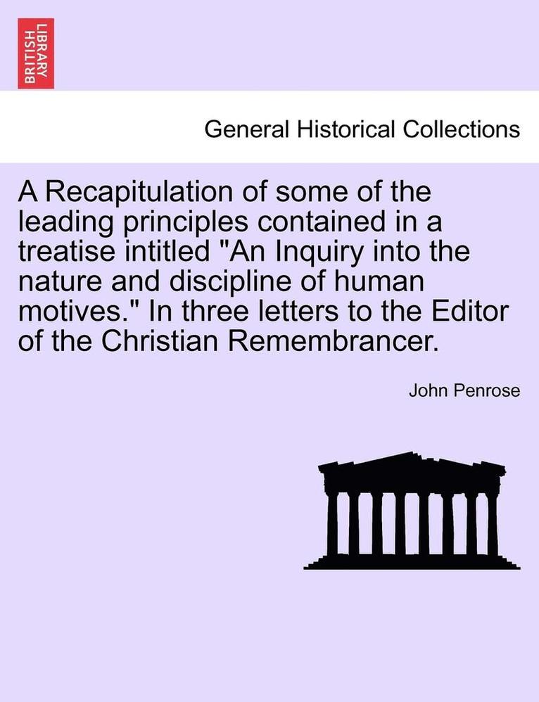 A Recapitulation of Some of the Leading Principles Contained in a Treatise Intitled 'An Inquiry Into the Nature and Discipline of Human Motives.' in Three Letters to the Editor of the Christian 1