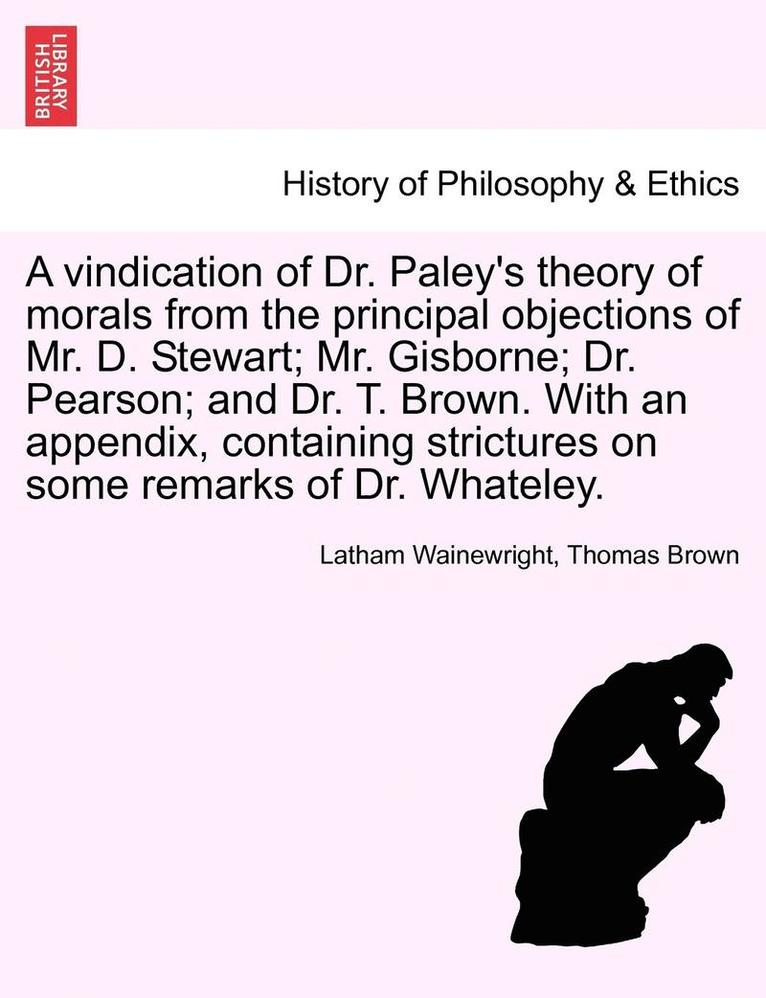A Vindication of Dr. Paley's Theory of Morals from the Principal Objections of Mr. D. Stewart; Mr. Gisborne; Dr. Pearson; And Dr. T. Brown. with an Ap