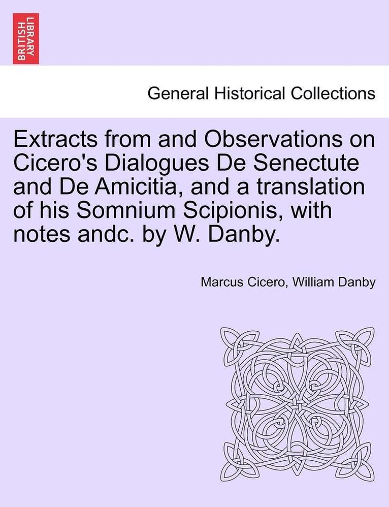 Extracts from and Observations on Cicero's Dialogues de Senectute and de Amicitia, and a Translation of His Somnium Scipionis, with Notes Andc. by W. Danby. 1