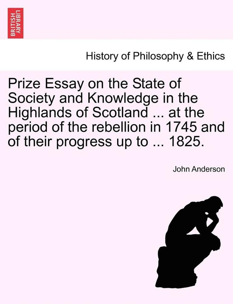Prize Essay on the State of Society and Knowledge in the Highlands of Scotland ... at the Period of the Rebellion in 1745 and of Their Progress Up to ... 1825. 1