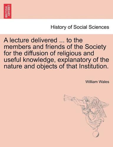 bokomslag A Lecture Delivered ... to the Members and Friends of the Society for the Diffusion of Religious and Useful Knowledge, Explanatory of the Nature and Objects of That Institution.