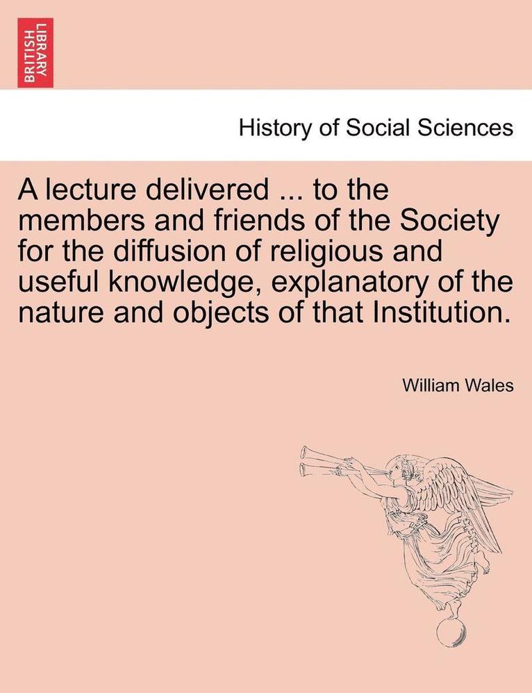 A Lecture Delivered ... to the Members and Friends of the Society for the Diffusion of Religious and Useful Knowledge, Explanatory of the Nature and Objects of That Institution. 1