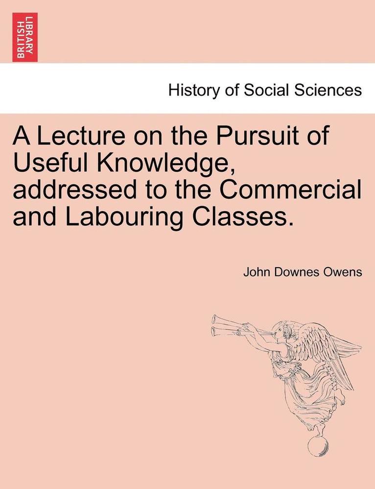 A Lecture on the Pursuit of Useful Knowledge, Addressed to the Commercial and Labouring Classes. 1