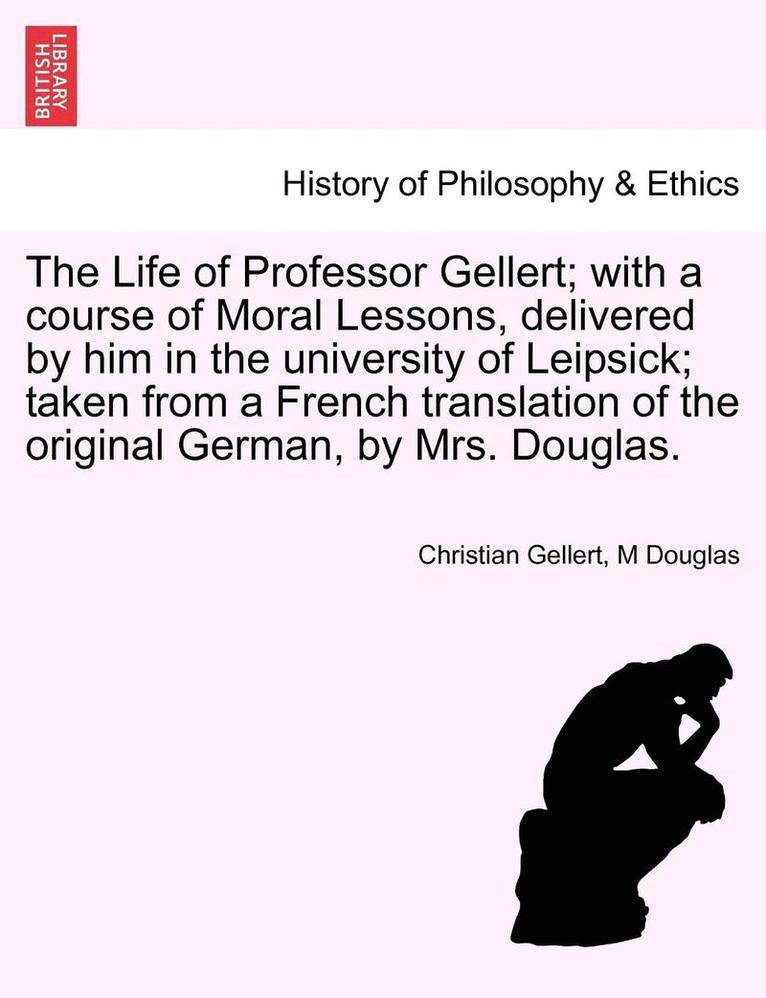 The Life of Professor Gellert; With a Course of Moral Lessons, Delivered by Him in the University of Leipsick; Taken from a French Translation of the Original German, by Mrs. Douglas. 1