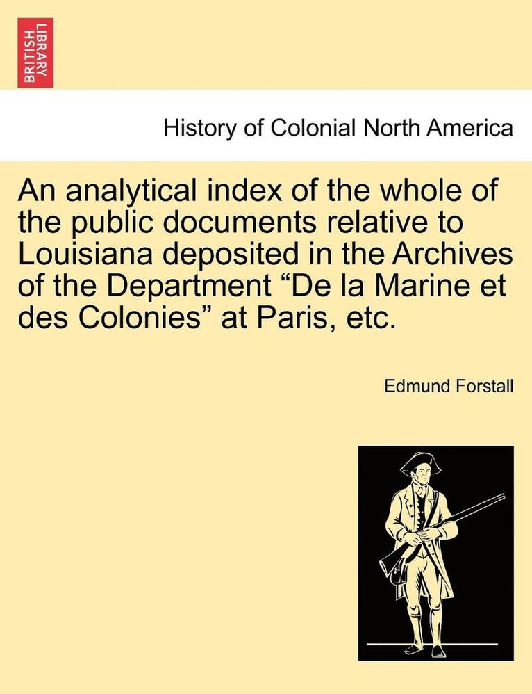 An Analytical Index of the Whole of the Public Documents Relative to Louisiana Deposited in the Archives of the Department de la Marine Et Des Colonies at Paris, Etc. 1