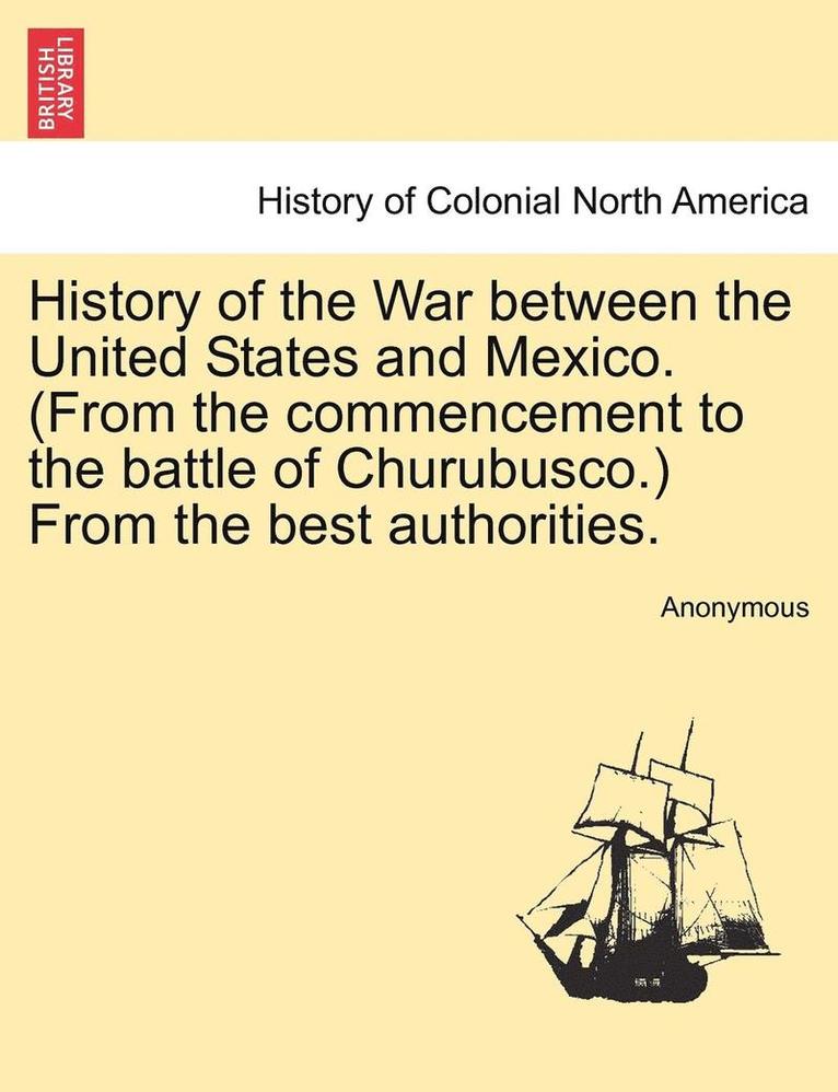 History of the War Between the United States and Mexico. (from the Commencement to the Battle of Churubusco.) from the Best Authorities. 1