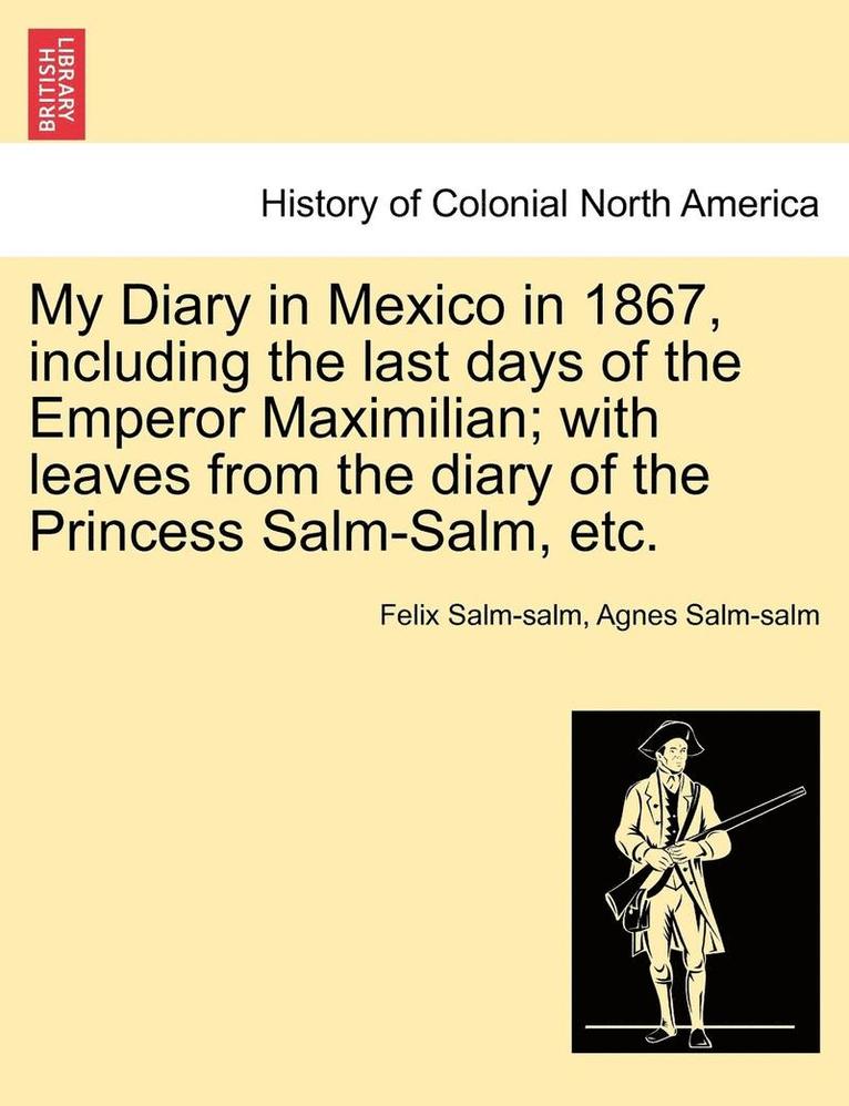 My Diary in Mexico in 1867, Including the Last Days of the Emperor Maximilian; With Leaves from the Diary of the Princess Salm-Salm, Etc. Vol. II.