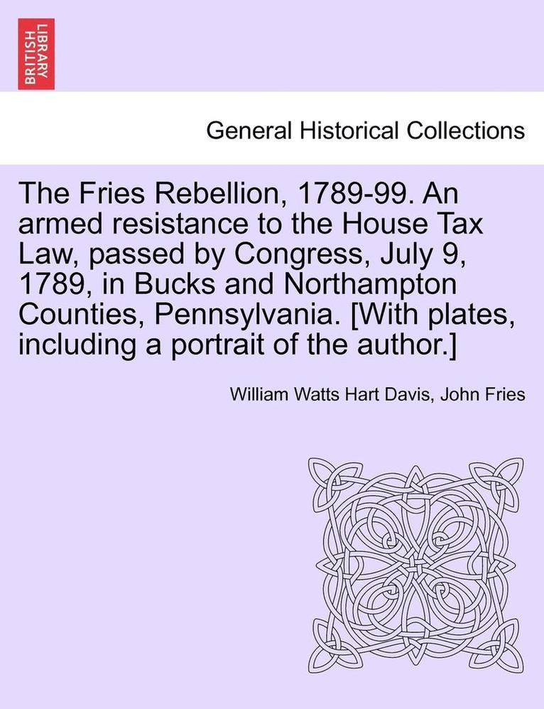 The Fries Rebellion, 1789-99. an Armed Resistance to the House Tax Law, Passed by Congress, July 9, 1789, in Bucks and Northampton Counties, Pennsylvania. [With Plates, Including a Portrait of the 1