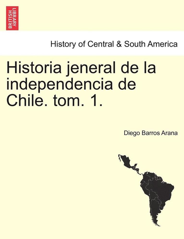 Historia Jeneral de La Independencia de Chile. Tom. 1. 1