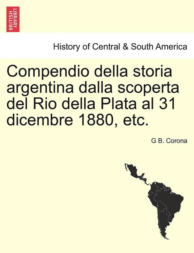 Compendio Della Storia Argentina Dalla Scoperta del Rio Della Plata Al 31 Dicembre 1880, Etc. 1