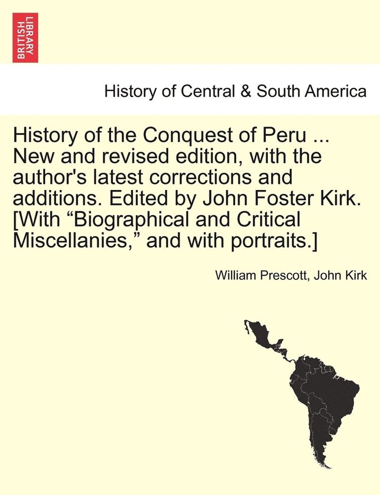 History of the Conquest of Peru ... New and revised edition, with the author's latest corrections and additions. Edited by John Foster Kirk. [With &quot;Biographical and Critical Miscellanies,&quot; 1