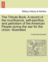bokomslag The Tribute Book. A record of the munificence, self-sacrifice, and patriotism of the American People during the war for the Union. Illustrated.