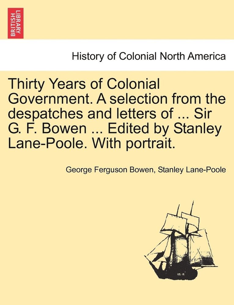 Thirty Years of Colonial Government. A selection from the despatches and letters of ... Sir G. F. Bowen ... Edited by Stanley Lane-Poole. With portrait.