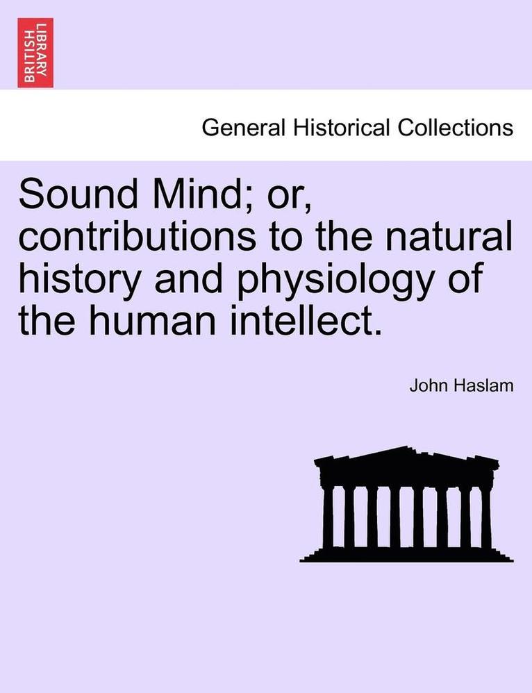 Sound Mind; Or, Contributions to the Natural History and Physiology of the Human Intellect. 1