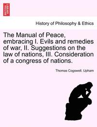 bokomslag The Manual of Peace, Embracing I. Evils and Remedies of War, II. Suggestions on the Law of Nations, III. Consideration of a Congress of Nations.
