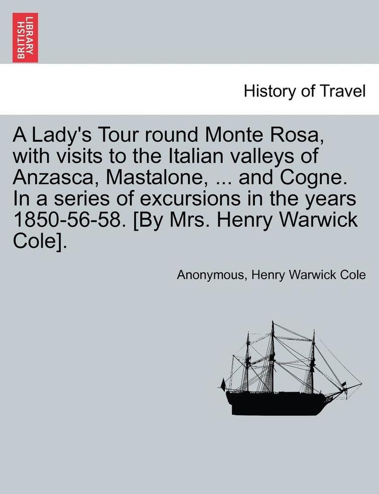 A Lady's Tour Round Monte Rosa, with Visits to the Italian Valleys of Anzasca, Mastalone, ... and Cogne. in a Series of Excursions in the Years 1850-56-58. [By Mrs. Henry Warwick Cole]. 1