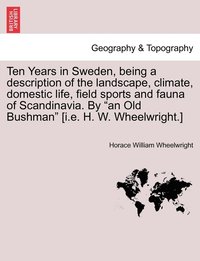 bokomslag Ten Years in Sweden, being a description of the landscape, climate, domestic life, field sports and fauna of Scandinavia. By &quot;an Old Bushman&quot; [i.e. H. W. Wheelwright.]