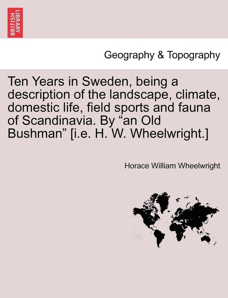 Ten Years in Sweden, being a description of the landscape, climate, domestic life, field sports and fauna of Scandinavia. By &quot;an Old Bushman&quot; [i.e. H. W. Wheelwright.] 1