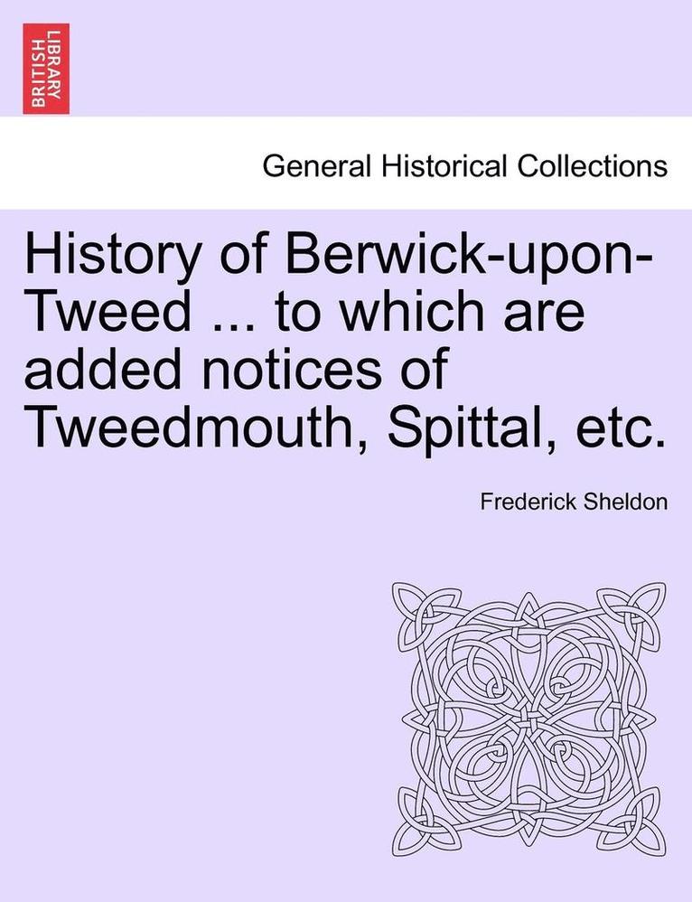 History of Berwick-Upon-Tweed ... to Which Are Added Notices of Tweedmouth, Spittal, Etc. 1