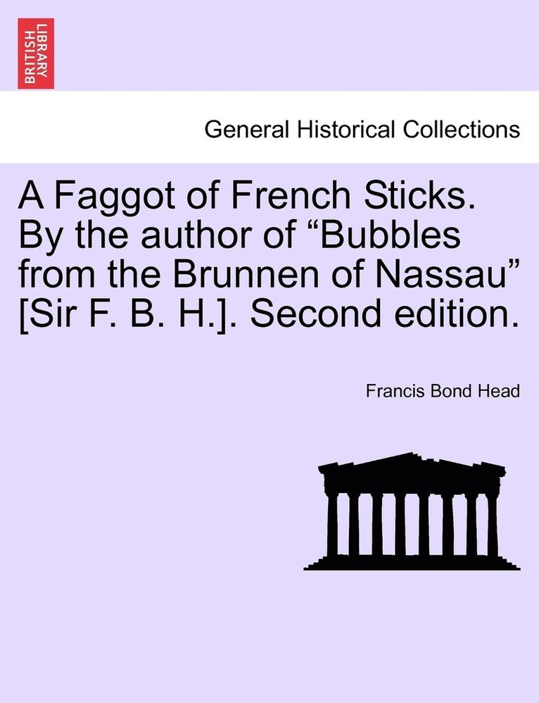 A Faggot of French Sticks. By the author of &quot;Bubbles from the Brunnen of Nassau&quot; [Sir F. B. H.]. Second edition. VOL. II. 1