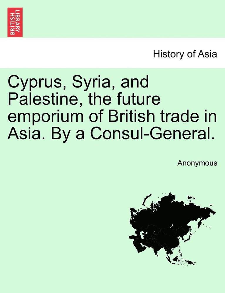 Cyprus, Syria, and Palestine, the Future Emporium of British Trade in Asia. by a Consul-General. 1
