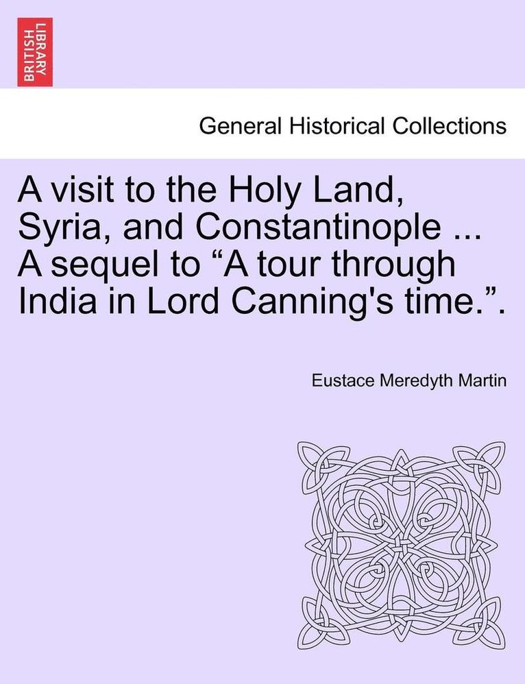 A Visit to the Holy Land, Syria, and Constantinople ... a Sequel to 'A Tour Through India in Lord Canning's Time..' 1
