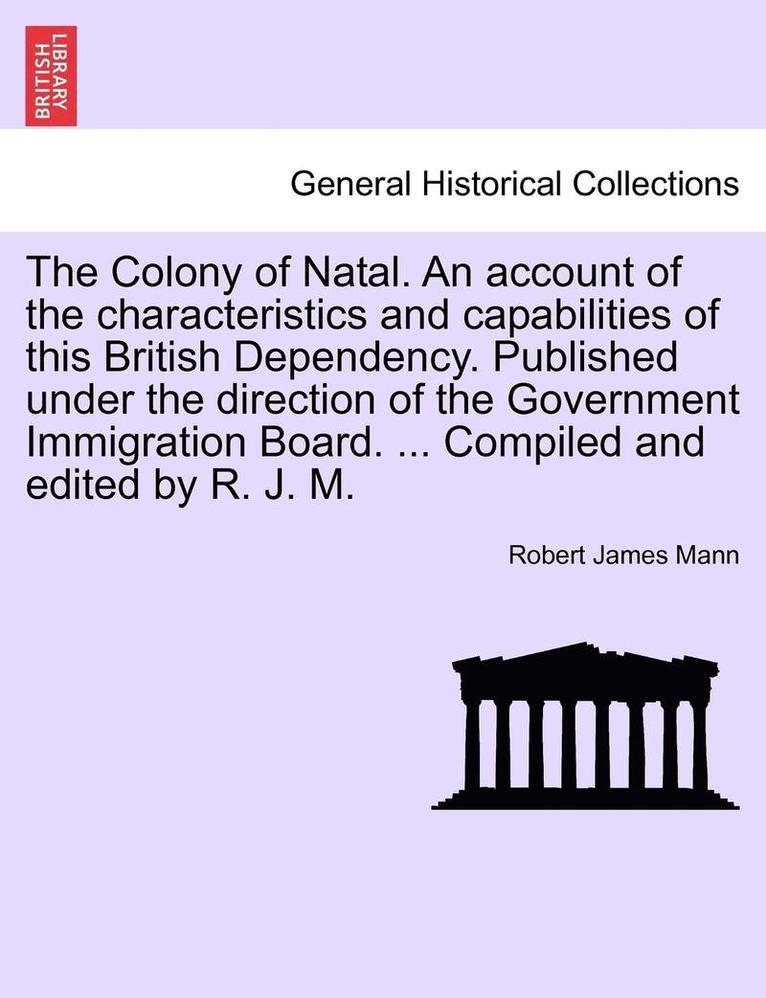 The Colony of Natal. an Account of the Characteristics and Capabilities of This British Dependency. Published Under the Direction of the Government Immigration Board. ... Compiled and Edited by R. J. 1