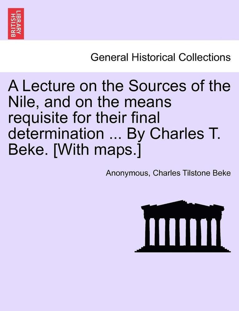 A Lecture on the Sources of the Nile, and on the Means Requisite for Their Final Determination ... by Charles T. Beke. [With Maps.] 1