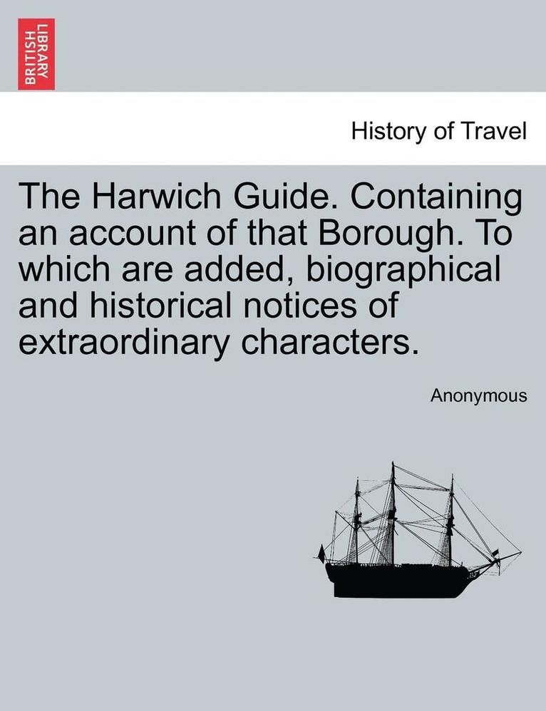 The Harwich Guide. Containing an Account of That Borough. to Which Are Added, Biographical and Historical Notices of Extraordinary Characters. 1