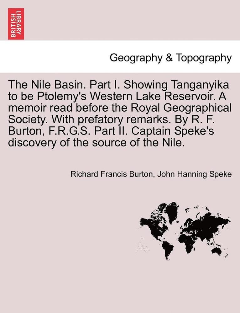 The Nile Basin. Part I. Showing Tanganyika to Be Ptolemy's Western Lake Reservoir. a Memoir Read Before the Royal Geographical Society. with Prefatory Remarks. by R. F. Burton, F.R.G.S. Part II. 1