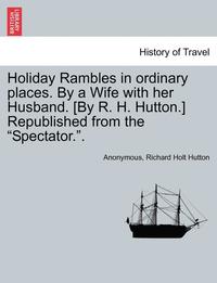 bokomslag Holiday Rambles in Ordinary Places. by a Wife with Her Husband. [By R. H. Hutton.] Republished from the 'Spectator..'