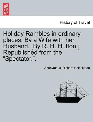 bokomslag Holiday Rambles in Ordinary Places. by a Wife with Her Husband. [By R. H. Hutton.] Republished from the &quot;Spectator..&quot;