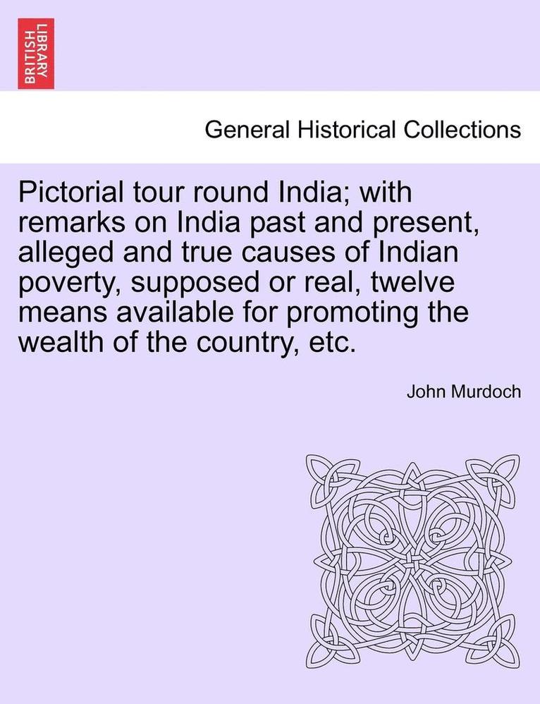 Pictorial Tour Round India; With Remarks on India Past and Present, Alleged and True Causes of Indian Poverty, Supposed or Real, Twelve Means Available for Promoting the Wealth of the Country, Etc. 1