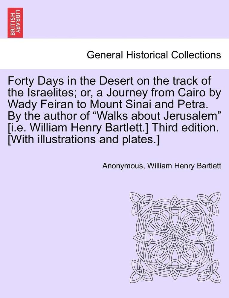 Forty Days in the Desert on the Track of the Israelites; Or, a Journey from Cairo by Wady Feiran to Mount Sinai and Petra. by the Author of Walks about Jerusalem [I.E. William Henry Bartlett.] Third 1