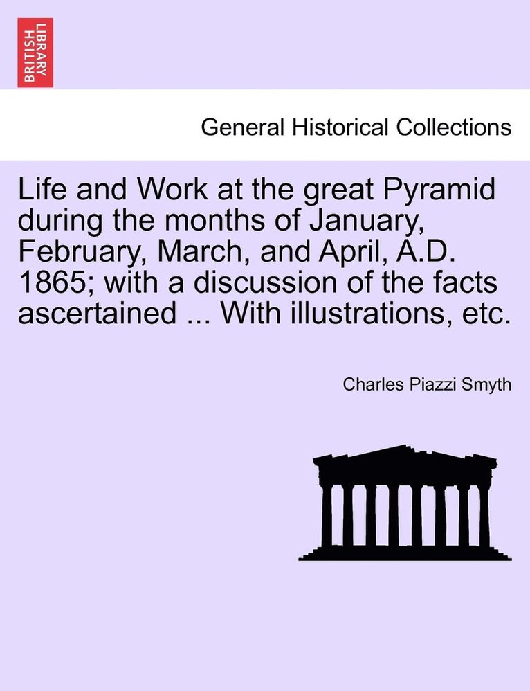 Life and Work at the great Pyramid during the months of January, February, March, and April, A.D. 1865; with a discussion of the facts ascertained ... With illustrations, etc. 1