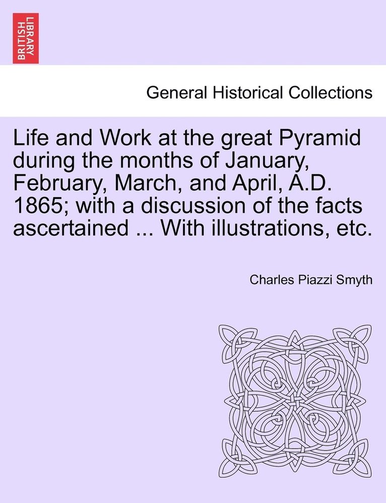 Life and Work at the great Pyramid during the months of January, February, March, and April, A.D. 1865; with a discussion of the facts ascertained ... With illustrations, etc.