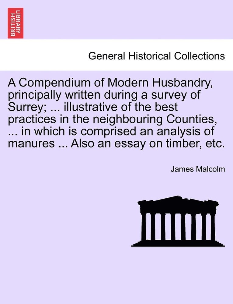 Compendium of Modern Husbandry, principally written during a survey of Surrey; ... illustrative of the best practices in the neighbouring Counties, ... in which is comprised an analysis of manures ... 1