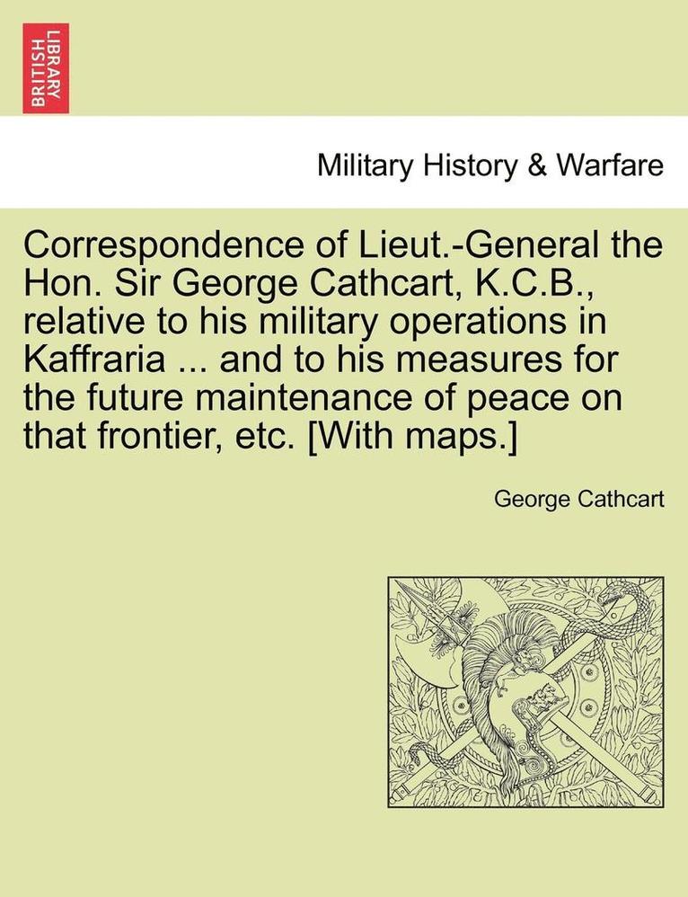 Correspondence of Lieut.-General the Hon. Sir George Cathcart, K.C.B., Relative to His Military Operations in Kaffraria ... and to His Measures for the Future Maintenance of Peace on That Frontier, 1